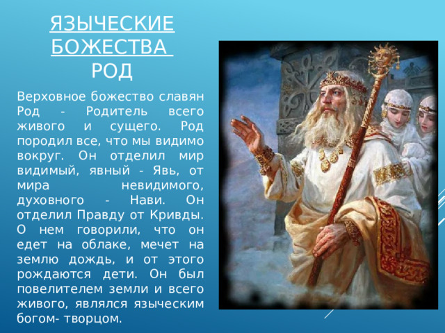 Языческие божества  род Верховное божество славян Род - Родитель всего живого и сущего. Род породил все, что мы видимо вокруг. Он отделил мир видимый, явный - Явь, от мира невидимого, духовного - Нави. Он отделил Правду от Кривды. О нем говорили, что он едет на облаке, мечет на землю дождь, и от этого рождаются дети. Он был повелителем земли и всего живого, являлся языческим богом- творцом. 