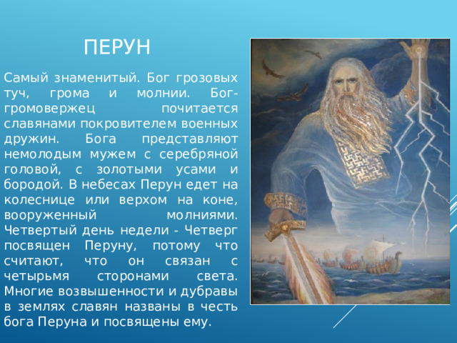 Перун Самый знаменитый. Бог грозовых туч, грома и молнии. Бог-громовержец почитается славянами покровителем военных дружин. Бога представляют немолодым мужем с серебряной головой, с золотыми усами и бородой. В небесах Перун едет на колеснице или верхом на коне, вооруженный молниями. Четвертый день недели - Четверг посвящен Перуну, потому что считают, что он связан с четырьмя сторонами света. Многие возвышенности и дубравы в землях славян названы в честь бога Перуна и посвящены ему. 
