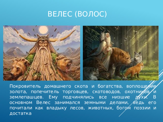Велес (волос) Покровитель домашнего скота и богатства, воплощение золота, попечитель торговцев, скотоводов, охотников и землепашцев. Ему подчинялись все низшие духи. В основном Велес занимался земными делами, ведь его почитали как владыку лесов, животных, богом поэзии и достатка 