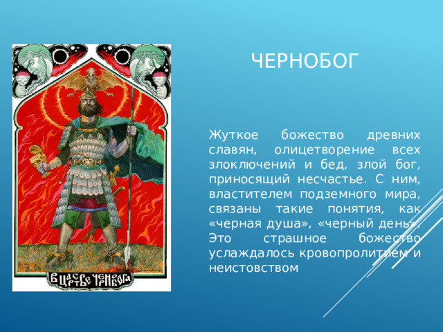 чернобог Жуткое божество древних славян, олицетворение всех злоключений и бед, злой бог, приносящий несчастье. С ним, властителем подземного мира, связаны такие понятия, как «черная душа», «черный день». Это страшное божество услаждалось кровопролитием и неистовством 