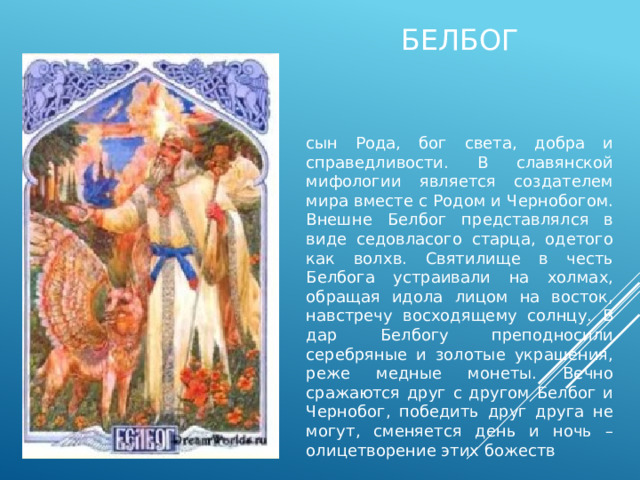 белбог сын Рода, бог света, добра и справедливости. В славянской мифологии является создателем мира вместе с Родом и Чернобогом. Внешне Белбог представлялся в виде седовласого старца, одетого как волхв. Святилище в честь Белбога устраивали на холмах, обращая идола лицом на восток, навстречу восходящему солнцу. В дар Белбогу преподносили серебряные и золотые украшения, реже медные монеты. Вечно сражаются друг с другом Белбог и Чернобог, победить друг друга не могут, сменяется день и ночь – олицетворение этих божеств 