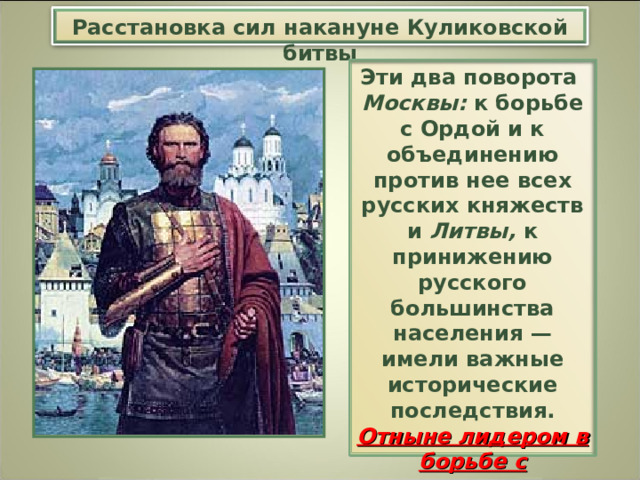 Расстановка сил накануне Куликовской битвы Эти два поворота Москвы: к борьбе с Ордой и к объединению против нее всех русских княжеств и Литвы, к принижению русского большинства населения — имели важные исторические последствия. Отныне лидером в борьбе с ордынским игом выступил великий московский князь Дмитрий Иванович . 