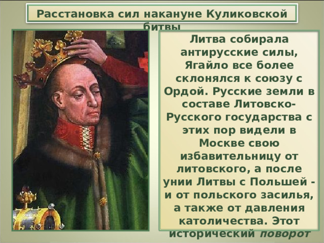 Расстановка сил накануне Куликовской битвы Литва собирала антирусские силы, Ягайло все более склонялся к союзу с Ордой. Русские земли в составе Литовско-Русского государства с этих пор видели в Москве свою избавительницу от литовского, а после унии Литвы с Польшей - и от польского засилья, а также от давления католичества. Этот исторический поворот надолго определил политику многих государств в Восточной Европе. 