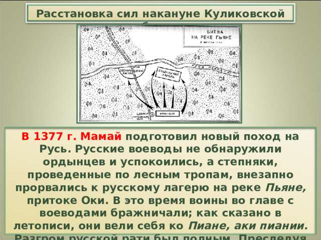 Расстановка сил накануне Куликовской битвы В 1377 г. Мамай подготовил новый поход на Русь. Русские воеводы не обнаружили ордынцев и успокоились, а степняки, проведенные по лесным тропам, внезапно прорвались к русскому лагерю на реке Пьяне, притоке Оки. В это время воины во главе с воеводами бражничали; как сказано в летописи, они вели себя ко Пиане, аки пиании. Разгром русской рати был полным. Преследуя ее остатки, ордынцы ворвались в Нижний Новгород и сожгли его. 