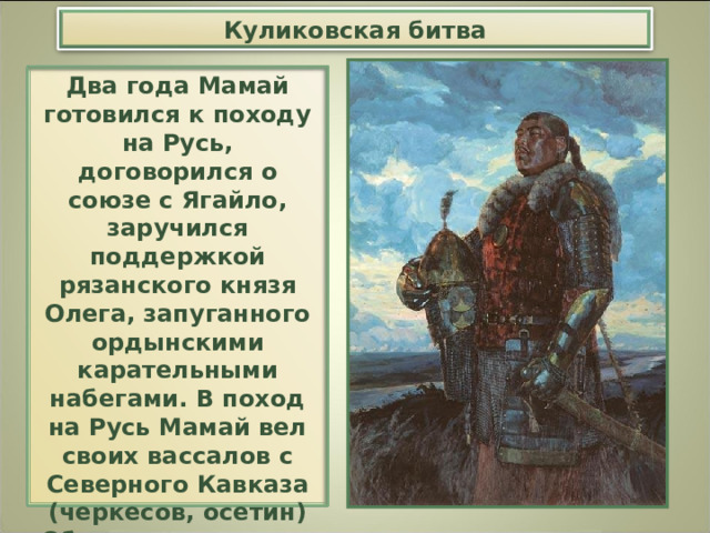 Куликовская битва Два года Мамай готовился к походу на Русь, договорился о союзе с Ягайло, заручился поддержкой рязанского князя Олега, запуганного ордынскими карательными набегами. В поход на Русь Мамай вел своих вассалов с Северного Кавказа (черкесов, осетин) Общая численность его войска достигала 60 — 65 тыс. человек. 