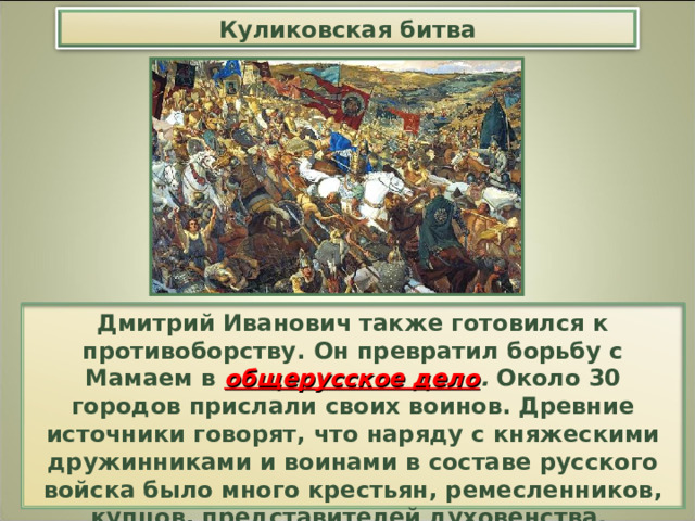 Куликовская битва Дмитрий Иванович также готовился к противоборству. Он превратил борьбу с Мамаем в общерусское дело . Около 30 городов прислали своих воинов. Древние источники говорят, что наряду с княжескими дружинниками и воинами в составе русского войска было много крестьян, ремесленников, купцов, представителей духовенства. Дух национального подъема охватил все население . 