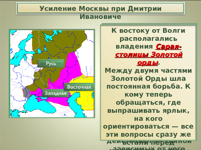 Усиление Москвы при Дмитрии Ивановиче И в этом же году Золотая Орда распалась на две части. Границей между ними стала Волга. В западной части Золотой Орды верх взял темник Мамай , который не был потомком Чингисхана, а потому не мог претендовать на ханский трон. Он действовал за спиной зависимых от него Чингисидов, которых менял одного за другим. К востоку от Волги располагались владения Сарая-столицы Золотой орды . Между двумя частями Золотой Орды шла постоянная борьба. К кому теперь обращаться, где выпрашивать ярлык, на кого ориентироваться — все эти вопросы сразу же встали перед московским князем . Хан отдал ярлык нижегородско-суздальскому князю. 