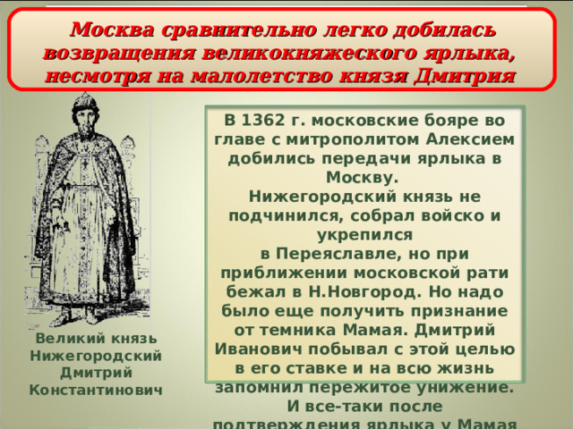 Усиление Москвы при Дмитрии Ивановиче  Москва сравнительно легко добилась возвращения великокняжеского ярлыка,  несмотря на малолетство князя Дмитрия   В 1362 г. московские бояре во главе с митрополитом Алексием добились передачи ярлыка в Москву.  Нижегородский князь не подчинился, собрал войско и укрепился  в Переяславле, но при приближении московской рати бежал в Н.Новгород.  Но надо было еще получить признание от темника Мамая. Дмитрий Иванович побывал с этой целью в его ставке и на всю жизнь запомнил пережитое унижение. И все-таки после подтверждения ярлыка у Мамая князь Дмитрий окончательно утвердился в положении великого князя. Великий князь  Нижегородский  Дмитрий Константинович 