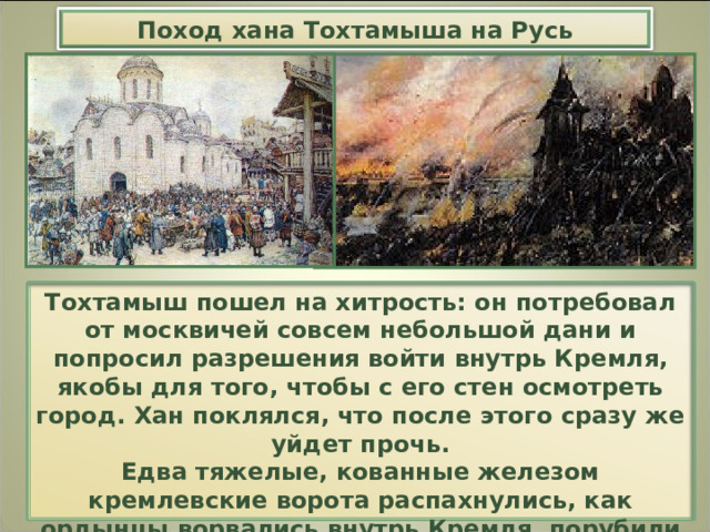 Поход хана Тохтамыша на Русь Тохтамыш пошел на хитрость: он потребовал от москвичей совсем небольшой дани и попросил разрешения войти внутрь Кремля, якобы для того, чтобы с его стен осмотреть город. Хан поклялся, что после этого сразу же уйдет прочь. Едва тяжелые, кованные железом кремлевские ворота распахнулись, как ордынцы ворвались внутрь Кремля, порубили его защитников и принялись грабить княжеский дворец, дома бояр и храмы. 