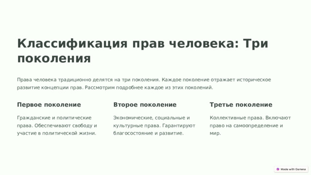 Классификация прав человека: Три поколения Права человека традиционно делятся на три поколения. Каждое поколение отражает историческое развитие концепции прав. Рассмотрим подробнее каждое из этих поколений. Первое поколение Второе поколение Третье поколение Гражданские и политические права. Обеспечивают свободу и участие в политической жизни. Экономические, социальные и культурные права. Гарантируют благосостояние и развитие. Коллективные права. Включают право на самоопределение и мир.  