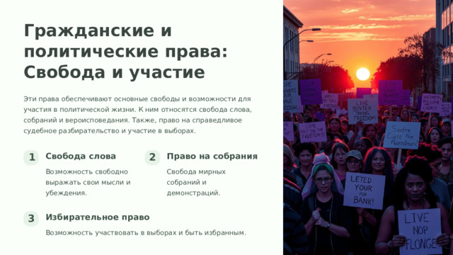Гражданские и политические права: Свобода и участие Эти права обеспечивают основные свободы и возможности для участия в политической жизни. К ним относятся свобода слова, собраний и вероисповедания. Также, право на справедливое судебное разбирательство и участие в выборах. Свобода слова Право на собрания 1 2 Возможность свободно выражать свои мысли и убеждения. Свобода мирных собраний и демонстраций. Избирательное право 3 Возможность участвовать в выборах и быть избранным.  