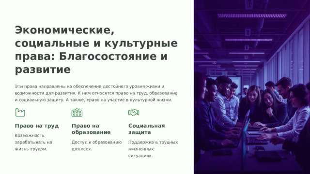 Экономические, социальные и культурные права: Благосостояние и развитие Эти права направлены на обеспечение достойного уровня жизни и возможности для развития. К ним относятся право на труд, образование и социальную защиту. А также, право на участие в культурной жизни. Право на труд Право на образование Социальная защита Возможность зарабатывать на жизнь трудом. Доступ к образованию для всех. Поддержка в трудных жизненных ситуациях.  
