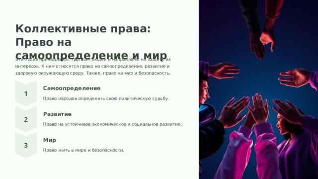 Коллективные права: Право на самоопределение и мир Эти права принадлежат группам людей и направлены на защиту их интересов. К ним относятся право на самоопределение, развитие и здоровую окружающую среду. Также, право на мир и безопасность. Самоопределение Право народов определять свою политическую судьбу. Развитие Право на устойчивое экономическое и социальное развитие. Мир Право жить в мире и безопасности.  