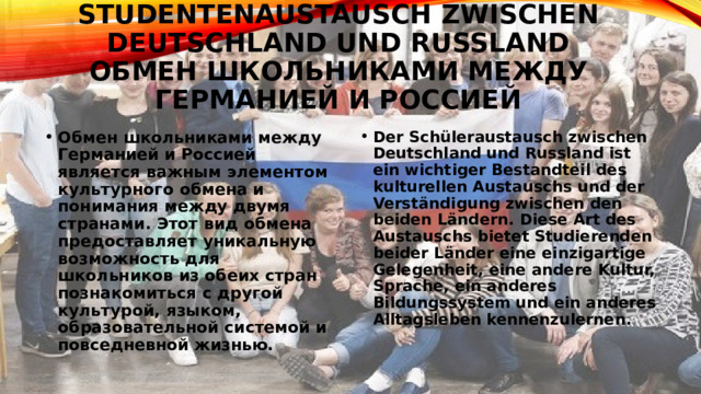 Studentenaustausch zwischen Deutschland und Russland  Обмен школьниками между Германией и Россией Обмен школьниками между Германией и Россией является важным элементом культурного обмена и понимания между двумя странами. Этот вид обмена предоставляет уникальную возможность для школьников из обеих стран познакомиться с другой культурой, языком, образовательной системой и повседневной жизнью. Der Schüleraustausch zwischen Deutschland und Russland ist ein wichtiger Bestandteil des kulturellen Austauschs und der Verständigung zwischen den beiden Ländern. Diese Art des Austauschs bietet Studierenden beider Länder eine einzigartige Gelegenheit, eine andere Kultur, Sprache, ein anderes Bildungssystem und ein anderes Alltagsleben kennenzulernen. 