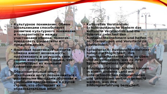 Austauschzwecke  Цели обмена Культурное понимание: Обмен школьниками способствует развитию культурного понимания и толерантности между участниками обмена, помогая преодолеть стереотипы и предубеждения. Языковая практика: Участники обмена имеют возможность практиковать и улучшать свои знания иностранного языка, что способствует их языковой компетентности. Образовательный опыт: Школьники могут познакомиться с различными методами обучения и учебными программами в другой стране, что обогащает их образовательный опыт. Kulturelles Verständnis: Schüleraustausche fördern das kulturelle Verständnis und die Toleranz zwischen den Austauschteilnehmern und helfen so, Stereotypen und Vorurteile zu überwinden. Sprachpraxis: Austauschteilnehmer haben die Möglichkeit, ihre Fremdsprachenkenntnisse zu üben und zu verbessern, was zu ihrer Sprachkompetenz beiträgt. Bildungserfahrung: Schüler können in einem anderen Land mit unterschiedlichen Lehrmethoden und Lehrplänen vertraut gemacht werden, was ihre Bildungserfahrung bereichert. 