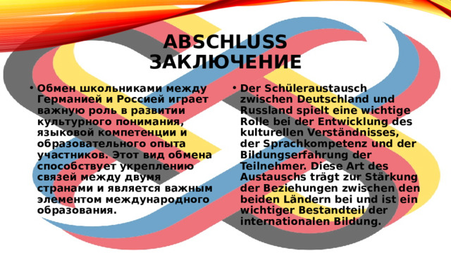 Abschluss  заключение Обмен школьниками между Германией и Россией играет важную роль в развитии культурного понимания, языковой компетенции и образовательного опыта участников. Этот вид обмена способствует укреплению связей между двумя странами и является важным элементом международного образования. Der Schüleraustausch zwischen Deutschland und Russland spielt eine wichtige Rolle bei der Entwicklung des kulturellen Verständnisses, der Sprachkompetenz und der Bildungserfahrung der Teilnehmer. Diese Art des Austauschs trägt zur Stärkung der Beziehungen zwischen den beiden Ländern bei und ist ein wichtiger Bestandteil der internationalen Bildung. 