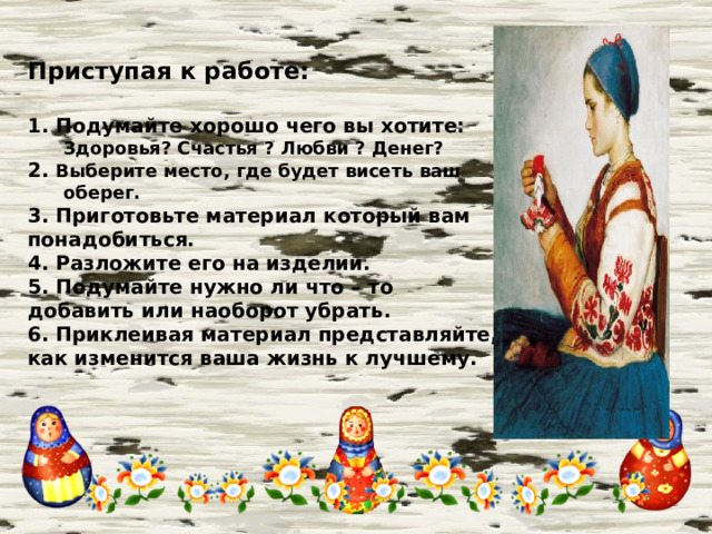  Приступая к работе:  1. Подумайте хорошо чего вы хотите: Здоровья? Счастья ? Любви ? Денег? 2. Выберите место, где будет висеть ваш оберег. 3. Приготовьте материал который вам понадобиться. 4. Разложите его на изделии. 5. Подумайте нужно ли что – то добавить или наоборот убрать. 6. Приклеивая материал представляйте, как изменится ваша жизнь к лучшему.  
