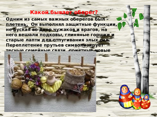 Какой бывает оберег? Одним из самых важных оберегов был – плетень. Он выполнял защитные функции, не пуская во двор чужаков и врагов, на него вешали подковы, глиняные горшки и старые лапти для отпугивания злых сил. Переплетение прутьев символизирует тесные семейные связи, приятные новые знакомства и крепкие дружеские отношения.  