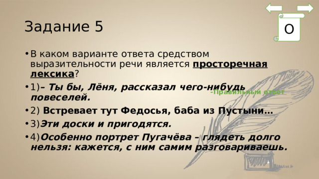 Задание 5 О В каком варианте ответа средством выразительности речи является  просторечная лексика ? 1) – Ты бы, Лёня, рассказал чего-нибудь повеселей. 2) Встревает тут Федосья, баба из Пустыни… 3) Эти доски и пригодятся. 4) Особенно портрет Пугачёва – глядеть долго нельзя: кажется, с ним самим разговариваешь.  -Правильный ответ 