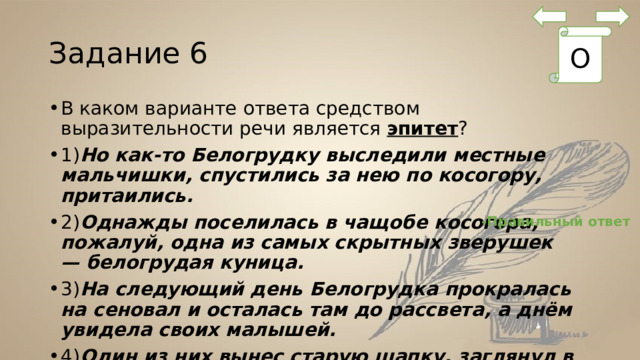 Задание 6 О В каком варианте ответа средством выразительности речи является  эпитет ? 1) Но как-то Белогрудку выследили местные мальчишки, спустились за нею по косогору, притаились. 2) Однажды поселилась в чащобе косогора, пожалуй, одна из самых скрытных зверушек — белогрудая куница. 3) На следующий день Белогрудка прокралась на сеновал и осталась там до рассвета, а днём увидела своих малышей. 4) Один из них вынес старую шапку, заглянул в неё… -Правильный ответ 