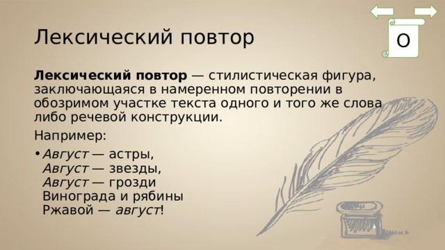 Лексический повтор О Лексический повтор  — стилистическая фигура, заключающаяся в намеренном повторении в обозримом участке текста одного и того же слова либо речевой конструкции. Например: Август  — астры,  Август  — звезды,  Август  — грозди  Винограда и рябины  Ржавой —  август ! 