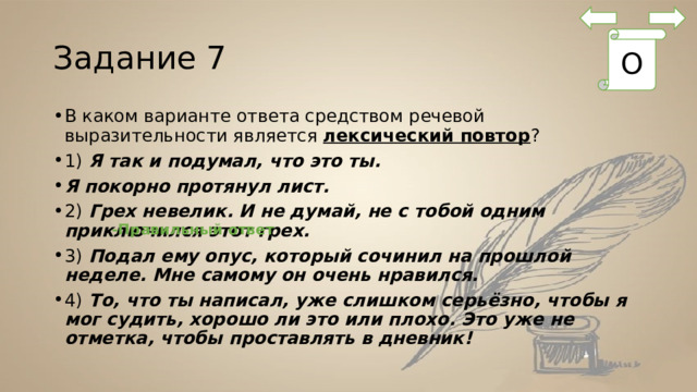 Задание 7 О В каком варианте ответа средством речевой выразительности является  лексический повтор ? 1) Я так и подумал, что это ты. Я покорно протянул лист. 2)  Грех невелик. И не думай, не с тобой одним приключился этот грех. 3)  Подал ему опус, который сочинил на прошлой неделе. Мне самому он очень нравился. 4)  То, что ты написал, уже слишком серьёзно, чтобы я мог судить, хорошо ли это или плохо. Это уже не отметка, чтобы проставлять в дневник! -Правильный ответ 