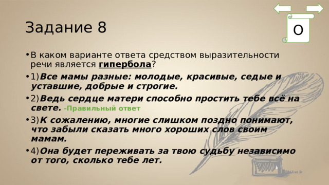 Задание 8 О В каком варианте ответа средством выразительности речи является  гипербола ? 1) Все мамы разные: молодые, красивые, седые и уставшие, добрые и строгие.        2) Ведь сердце матери способно простить тебе всё на свете.      3) К сожалению, многие слишком поздно понимают, что забыли сказать много хороших слов своим мамам. 4) Она будет переживать за твою судьбу независимо от того, сколько тебе лет. -Правильный ответ 