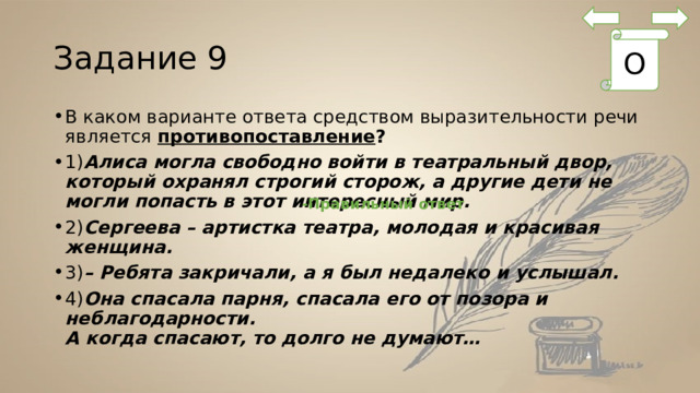 Задание 9 О В каком варианте ответа средством выразительности речи является противопоставление ? 1) Алиса могла свободно войти в театральный двор, который охранял строгий сторож, а другие дети не могли попасть в этот интересный мир. 2) Сергеева – артистка театра, молодая и красивая женщина. 3) – Ребята закричали, а я был недалеко и услышал. 4) Она спасала парня, спасала его от позора и неблагодарности.   А когда спасают, то долго не думают… -Правильный ответ 