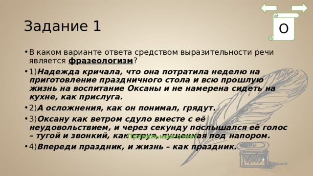 Задание 1 О В каком варианте ответа средством выразительности речи является  фразеологизм ? 1) Надежда кричала, что она потратила неделю на приготовление праздничного стола и всю прошлую жизнь на воспитание Оксаны и не намерена сидеть на кухне, как прислуга. 2) А осложнения, как он понимал, грядут. 3) Оксану как ветром сдуло вместе с её неудовольствием, и через секунду послышался её голос – тугой и звонкий, как струя, пущенная под напором. 4) Впереди праздник, и жизнь – как праздник. -Правильный ответ 