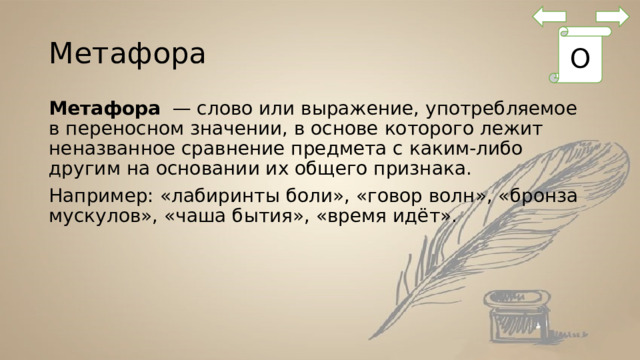 Метафора О Метафора  — слово или выражение, употребляемое в переносном значении, в основе которого лежит неназванное сравнение предмета с каким-либо другим на основании их общего признака. Например: «лабиринты боли», «говор волн», «бронза мускулов», «чаша бытия», «время идёт». 