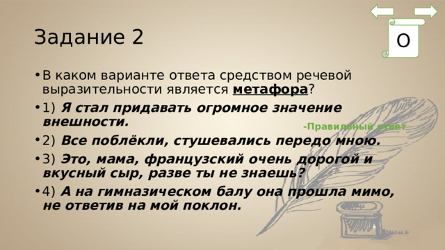 Задание 2 О В каком варианте ответа средством речевой выразительности является  метафора ? 1)  Я стал придавать огромное значение внешности. 2)  Все поблёкли, стушевались передо мною. 3)  Это, мама, французский очень дорогой и вкусный сыр, разве ты не знаешь? 4)  А на гимназическом балу она прошла мимо, не ответив на мой поклон. -Правильный ответ 