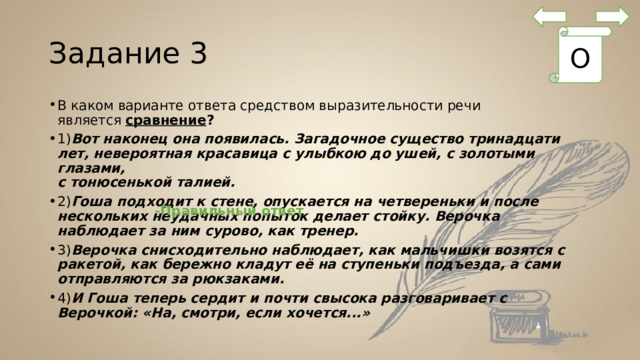 Задание 3 О В каком варианте ответа средством выразительности речи является  сравнение ? 1) Вот наконец она появилась. Загадочное существо тринадцати лет, невероятная красавица с улыбкою до ушей, с золотыми глазами,   с тонюсенькой талией. 2) Гоша подходит к стене, опускается на четвереньки и после нескольких неудачных попыток делает стойку. Верочка наблюдает за ним сурово, как тренер. 3) Верочка снисходительно наблюдает, как мальчишки возятся с ракетой, как бережно кладут её на ступеньки подъезда, а сами отправляются за рюкзаками. 4) И Гоша теперь сердит и почти свысока разговаривает с Верочкой: «На, смотри, если хочется...» -Правильный ответ 