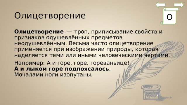 Олицетворение О Олицетворение  — троп, приписывание свойств и признаков одушевлённых предметов неодушевлённым. Весьма часто олицетворение применяется при изображении природы, которая наделяется теми или иными человеческими чертами. Например: А и горе, горе, гореваньице!  А и лыком горе подпоясалось ,  Мочалами ноги изопутаны. 