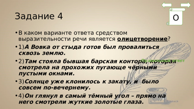 Задание 4 О В каком варианте ответа средством выразительности речи является  олицетворение ? 1) А Вовка от стыда готов был провалиться сквозь землю.  2) Там стояла бывшая барская контора, которая смотрела на прохожих пугающе чёрными пустыми окнами.  3) Солнце уже клонилось к закату, и  было совсем по-вечернему. 4) Он глянул в самый тёмный угол – прямо на него смотрели жуткие золотые глаза. -Правильный ответ 