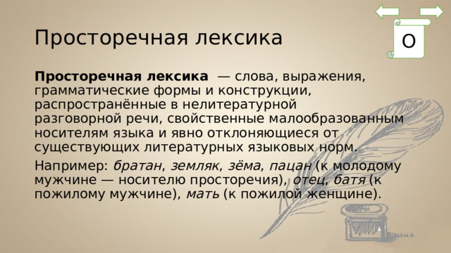Просторечная лексика О Просторечная лексика  — слова, выражения, грамматические формы и конструкции, распространённые в нелитературной разговорной речи, свойственные малообразованным носителям языка и явно отклоняющиеся от существующих литературных языковых норм. Например: братан ,  земляк ,  зёма ,  пацан  (к молодому мужчине — носителю просторечия),  отец ,  батя  (к пожилому мужчине),  мать  (к пожилой женщине). 