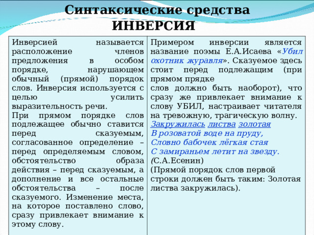 Синтаксические средства ИНВЕРСИЯ Инверсией называется расположение членов предложения в особом порядке, нарушающем обычный (прямой) порядок слов. Инверсия используется с целью усилить выразительность речи. При прямом порядке слов подлежащее обычно ставится перед сказуемым, согласованное определение – перед определяемым словом, обстоятельство образа действия – перед сказуемым, а дополнение и все остальные обстоятельства – после сказуемого. Изменение места, на которое поставлено слово, сразу привлекает внимание к этому слову. Примером инверсии является название поэмы Е.А.Исаева « Убил  охотник  журавля ». Сказуемое здесь стоит перед подлежащим (при прямом прядке слов должно быть наоборот), что сразу же привлекает внимание к слову УБИЛ, настраивает читателя на тревожную, трагическую волну. Закружилась  листва  золотая В розоватой воде на пруду, Словно бабочек лёгкая стая С замираньем летит на звезду. ( С.А.Есенин) (Прямой порядок слов первой строки должен быть таким: Золотая  листва  закружилась). 