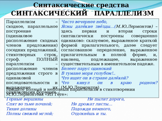 Синтаксические средства СИНТАКСИЧЕСКИЙ ПАРАЛЛЕЛИЗМ Параллелизм – сходное, параллельное построение (одинаковое расположение сходных членов предложения) соседних предложений, стихотворных строк, строф. ПОЛНЫЙ параллелизм – расположение членов предложения строго в одинаковой последовательности и выражение их одинаковыми формами. Чисто вечернее небо, Ясны далёкие звёзды…( М.Ю.Лермонтов) – здесь первая и вторая строки синтаксически построены совершенно одинаково: сказуемое, выраженное краткой формой прилагательного, далее следует согласованное определение, выраженное прилагательным в полной форме, и, наконец, подлежащее, выраженное существительным в именительном падеже. Белеет парус одинокий В тумане моря голубом!.. Что ищет он в стране далёкой? Что кинул он в краю родном? (М.Ю.Лермонтов) Найдите полный и неполный параллелизм в стихотворении М.Ю.Лермонтова «Из Гёте»: Горные вершины    Не пылит дорога, Спят во тьме ночной;   Не дрожат листы… Тихие долины    Подожди немного, Полны свежей мглой;   Отдохнёшь и ты. 