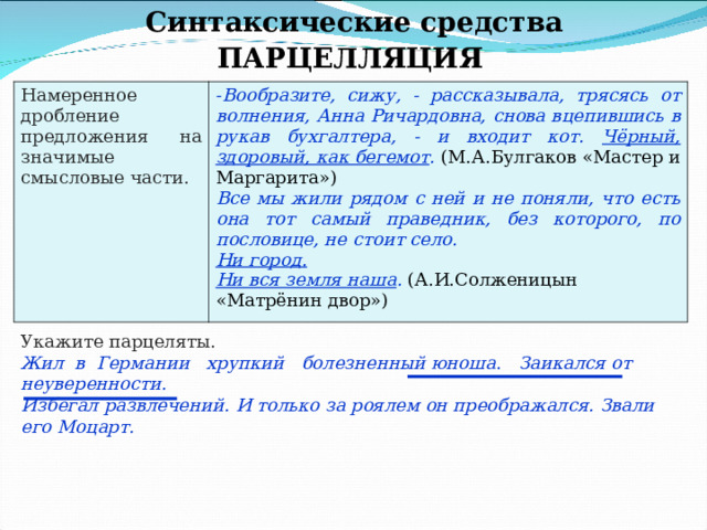 Синтаксические средства ПАРЦЕЛЛЯЦИЯ Намеренное дробление предложения на значимые смысловые части. Вообразите, сижу, - рассказывала, трясясь от волнения, Анна Ричардовна, снова вцепившись в рукав бухгалтера, - и входит кот. Чёрный, здоровый, как бегемот . (М.А.Булгаков «Мастер и Маргарита») Все мы жили рядом с ней и не поняли, что есть она тот самый праведник, без которого, по пословице, не стоит село. Ни город. Ни вся земля наша . (А.И.Солженицын «Матрёнин двор») Укажите парцеляты. Жил в Германии хрупкий болезненный юноша . Заикался от неуверенности. Избегал развлечений. И только за роялем он преображался. Звали его Моцарт. 