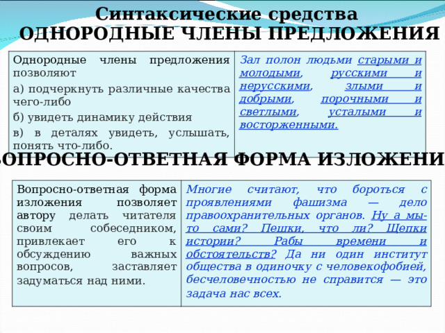 Синтаксические средства ОДНОРОДНЫЕ ЧЛЕНЫ ПРЕДЛОЖЕНИЯ  Однородные члены предложения позволяют а) подчеркнуть различные качества чего-либо б) увидеть динамику действия в) в деталях увидеть, услышать, понять что-либо. Зал полон людьми  старыми и молодыми , русскими и нерусскими , злыми и добрыми , порочными и светлыми , усталыми и восторженными.  ВОПРОСНО-ОТВЕТНАЯ ФОРМА ИЗЛОЖЕНИЯ Вопросно-ответная форма изложения позволяет автору делать читателя своим собеседником, привлекает его к обсуждению важных вопросов, заставляет задуматься над ними.  Многие считают, что бороться с проявлениями фашизма — дело правоохранительных органов.  Ну а мы-то сами? Пешки, что ли? Щепки истории? Рабы времени и обстоятельств? Да ни один институт общества в одиночку с человекофобией, бесчеловечностью не справится — это задача нас всех.  