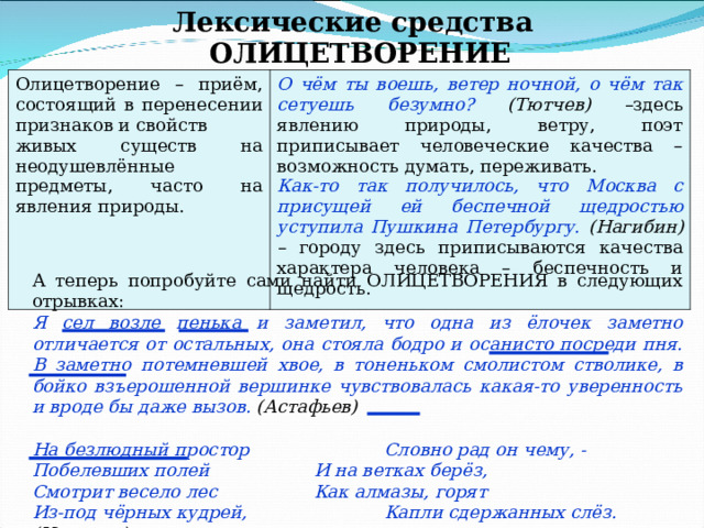 Лексические средства ОЛИЦЕТВОРЕНИЕ Олицетворение – приём, состоящий в перенесении признаков и свойств живых существ на неодушевлённые предметы, часто на явления природы. О чём ты воешь, ветер ночной, о чём так сетуешь безумно? (Тютчев) – здесь явлению природы, ветру, поэт приписывает человеческие качества –возможность думать, переживать. Как-то так получилось, что Москва с присущей ей беспечной щедростью уступила Пушкина Петербургу. (Нагибин) – городу здесь приписываются качества характера человека – беспечность и щедрость. А теперь попробуйте сами найти ОЛИЦЕТВОРЕНИЯ в следующих отрывках: Я сел возле пенька и заметил, что одна из ёлочек заметно отличается от остальных, она стояла бодро и осанисто посреди пня. В заметно потемневшей хвое, в тоненьком смолистом стволике, в бойко взъерошенной вершинке чувствовалась какая-то уверенность и вроде бы даже вызов. (Астафьев)  На безлюдный простор   Словно рад он чему, - Побелевших полей   И на ветках берёз, Смотрит весело лес   Как алмазы, горят Из-под чёрных кудрей,   Капли сдержанных слёз. (Никитин) 