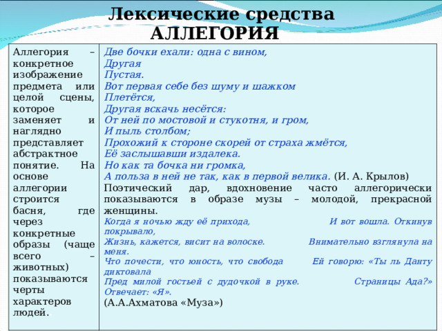 Лексические средства АЛЛЕГОРИЯ Аллегория – конкретное изображение предмета или целой сцены, которое заменяет и наглядно представляет абстрактное понятие. На основе аллегории строится басня, где через конкретные образы (чаще всего – животных) показываются черты характеров людей. . Две бочки ехали: одна с вином, Другая Пустая. Вот первая себе без шуму и шажком Плетётся, Другая вскачь несётся: От ней по мостовой и стукотня, и гром, И пыль столбом; Прохожий к стороне скорей от страха жмётся, Её заслышавши издалека. Но как та бочка ни громка, А польза в ней не так, как в первой велика.  (И. А. Крылов) Поэтический дар, вдохновение часто аллегорически показываются в образе музы – молодой, прекрасной женщины. Когда я ночью жду её прихода, И вот вошла. Откинув покрывало, Жизнь, кажется, висит на волоске. Внимательно взглянула на меня. Что почести, что юность, что свобода Ей говорю: «Ты ль Данту диктовала Пред милой гостьей с дудочкой в руке. Страницы Ада?» Отвечает: «Я». (А.А.Ахматова «Муза») 