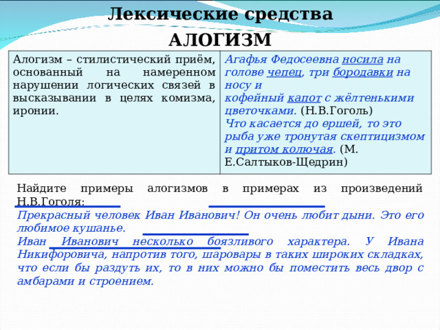 Лексические средства АЛОГИЗМ Алогизм – стилистический приём, основанный на намеренном нарушении логических связей в высказывании в целях комизма, иронии. Агафья Федосеевна носила на голове чепец , три бородавки на носу и кофейный капот с жёлтенькими цветочками. (Н.В.Гоголь) Что касается до ершей, то это рыба уже тронутая скептицизмом и притом колючая . (М. Е.Салтыков-Щедрин) Найдите примеры алогизмов в примерах из произведений Н.В.Гоголя: Прекрасный человек Иван Иванович! Он очень любит дыни. Это его любимое кушанье. Иван Иванович несколько боязливого характера. У Ивана Никифоровича, напротив того, шаровары в таких широких складках, что если бы раздуть их, то в них можно бы поместить весь двор с амбарами и строением. 