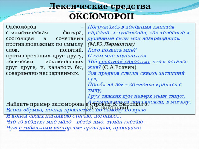 Лексические средства ОКСЮМОРОН Оксюморон – стилистическая фигура, состоящая в сочетании противоположных по смыслу слов, понятий, противоречащих друг другу, логически исключающих друг друга, и, казалось бы, совершенно несоединимых. Погружаясь в холодный кипяток нарзана, я чувствовал, как телесные и душевные силы мои возвращались. (М.Ю.Лермонтов) Кого позвать мне? С кем мне поделиться Той грустной радостью , что я остался жив? (С.А.Есенин) Зов предков слыша сквозь затихший гул, Пошёл на зов – сомненья крались с тылу, Груз тяжких дум наверх меня тянул, А крылья плоти вниз влекли, в могилу . (В.С.Высоцкий) Найдите пример оксюморона в строках В. Высоцкого. Вдоль обрыва, по-над пропастью, по самому по краю Я коней своих нагайкою стегаю, погоняю… Что-то воздуху мне мало – ветер пью, туман глотаю – Чую с гибельным восторгом: пропадаю, пропадаю! 