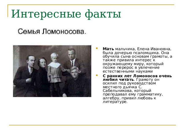Мать мальчика, Елена Ивановна, была дочерью псаломщика. Она обучила сына основам грамоты, а также привила интерес к окружающему миру, который позже перерос в увлечение естественными науками С ранних лет Ломоносов очень любил читать . Грамоту он осилил под руководством местного дьячка С. Сабельникова, который преподавал ему грамматику, алгебру, привил любовь к литературе.  