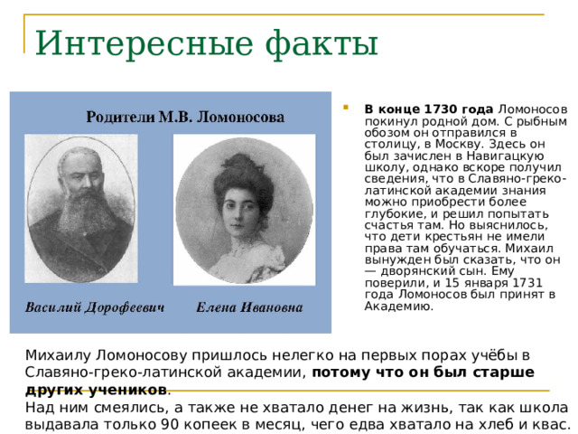В конце 1730 года Ломоносов покинул родной дом. С рыбным обозом он отправился в столицу, в Москву. Здесь он был зачислен в Навигацкую школу, однако вскоре получил сведения, что в Славяно-греко-латинской академии знания можно приобрести более глубокие, и решил попытать счастья там. Но выяснилось, что дети крестьян не имели права там обучаться. Михаил вынужден был сказать, что он — дворянский сын. Ему поверили, и 15 января 1731 года Ломоносов был принят в Академию.  потому что он был старше других учеников 