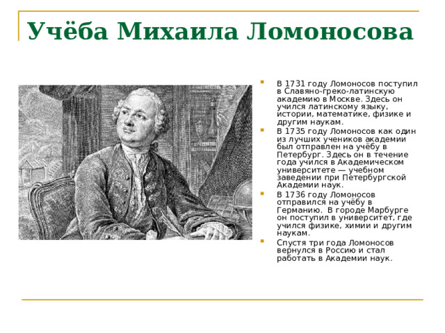 Учёба Михаила Ломоносова   В 1731 году Ломоносов поступил в Славяно-греко-латинскую академию в Москве. Здесь он учился латинскому языку, истории, математике, физике и другим наукам.  В 1735 году Ломоносов как один из лучших учеников академии был отправлен на учёбу в Петербург. Здесь он в течение года учился в Академическом университете — учебном заведении при Петербургской Академии наук. В 1736 году Ломоносов отправился на учёбу в Германию.  В городе Марбурге он поступил в университет, где учился физике, химии и другим наукам. Спустя три года Ломоносов вернулся в Россию и стал работать в Академии наук.   