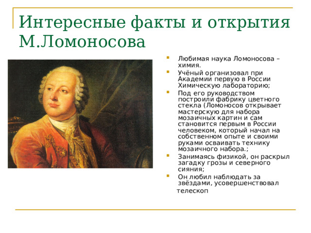 Интересные факты и открытия М.Ломоносова Любимая наука Ломоносова – химия. Учёный организовал при Академии первую в России Химическую лабораторию; Под его руководством построили фабрику цветного стекла (Ломоносов открывает мастерскую для набора мозаичных картин и сам становится первым в России человеком, который начал на собственном опыте и своими руками осваивать технику мозаичного набора.; Занимаясь физикой, он раскрыл загадку грозы и северного сияния; Он любил наблюдать за звёздами, усовершенствовал  телескоп 