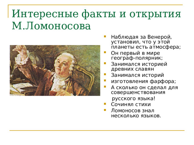 Интересные факты и открытия М.Ломоносова Наблюдая за Венерой, установил, что у этой планеты есть атмосфера; Он первый в мире географ-полярник; Занимался историей древних славян Занимался историй изготовления фарфора; А сколько он сделал для совершенствования  русского языка! Сочинял стихи Ломоносов знал несколько языков. 