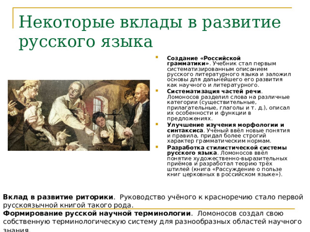 Некоторые вклады в развитие русского языка Создание «Российской грамматики» . Учебник стал первым систематизированным описанием русского литературного языка и заложил основы для дальнейшего его развития как научного и литературного.  Систематизация частей речи . Ломоносов разделил слова на различные категории (существительные, прилагательные, глаголы и т. д.), описал их особенности и функции в предложениях.  Улучшение изучения морфологии и синтаксиса . Учёный ввёл новые понятия и правила, придал более строгий характер грамматическим нормам.  Разработка стилистической системы русского языка . Ломоносов ввёл понятие художественно-выразительных приёмов и разработал теорию трёх штилей (книга «Рассуждение о пользе книг церковных в российском языке»).   Вклад в развитие риторики .  Руководство учёного к красноречию стало первой русскоязычной книгой такого рода.  Формирование русской научной терминологии .  Ломоносов создал свою собственную терминологическую систему для разнообразных областей научного знания 