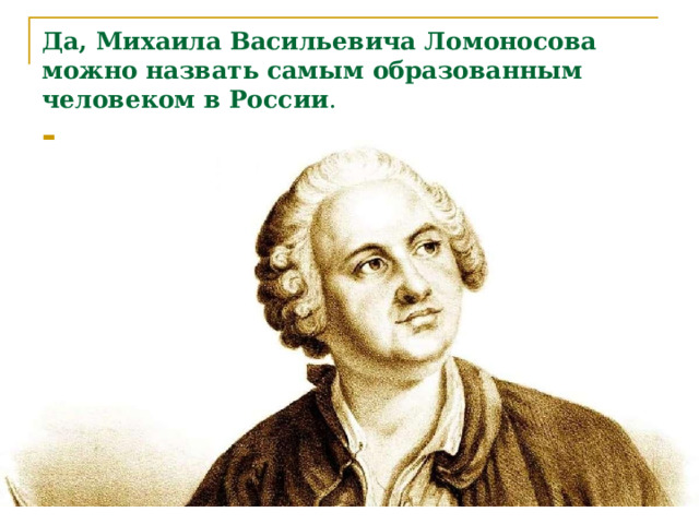 Да, Михаила Васильевича Ломоносова можно назвать самым образованным человеком в России . 